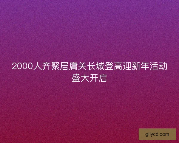 2000人齐聚居庸关长城登高迎新年活动盛大开启