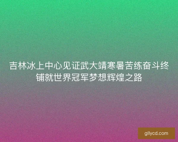 吉林冰上中心见证武大靖寒暑苦练奋斗终铺就世界冠军梦想辉煌之路