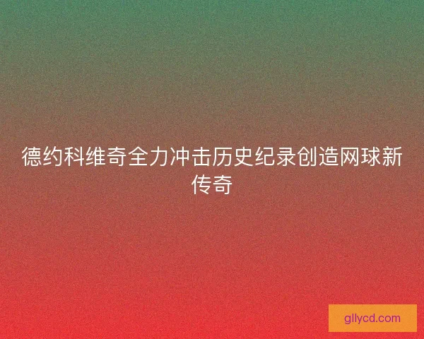 德约科维奇全力冲击历史纪录创造网球新传奇