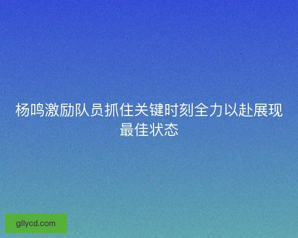 杨鸣激励队员抓住关键时刻全力以赴展现最佳状态