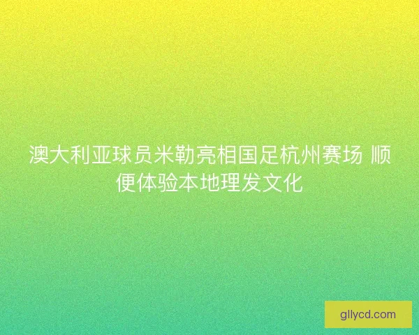 澳大利亚球员米勒亮相国足杭州赛场 顺便体验本地理发文化