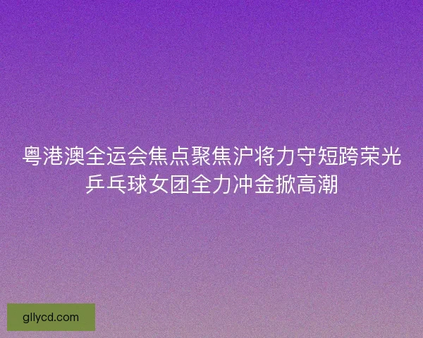 粤港澳全运会焦点聚焦沪将力守短跨荣光乒乓球女团全力冲金掀高潮