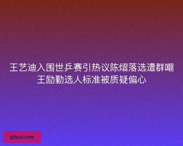 王艺迪入围世乒赛引热议陈熠落选遭群嘲王励勤选人标准被质疑偏心
