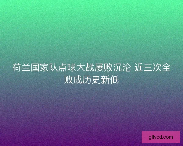 荷兰国家队点球大战屡败沉沦 近三次全败成历史新低