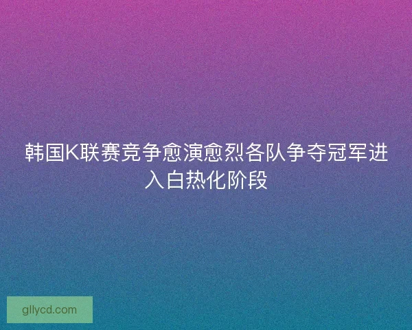 韩国K联赛竞争愈演愈烈各队争夺冠军进入白热化阶段