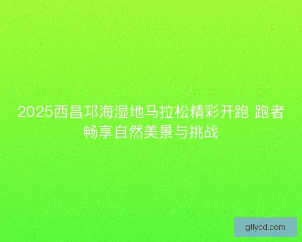 2025西昌邛海湿地马拉松精彩开跑 跑者畅享自然美景与挑战