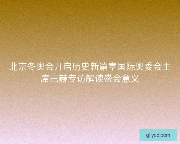 北京冬奥会开启历史新篇章国际奥委会主席巴赫专访解读盛会意义