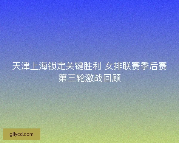 天津上海锁定关键胜利 女排联赛季后赛第三轮激战回顾
