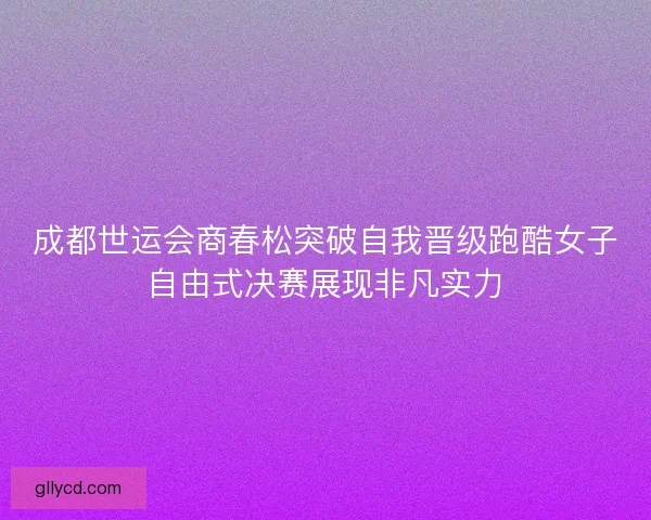成都世运会商春松突破自我晋级跑酷女子自由式决赛展现非凡实力