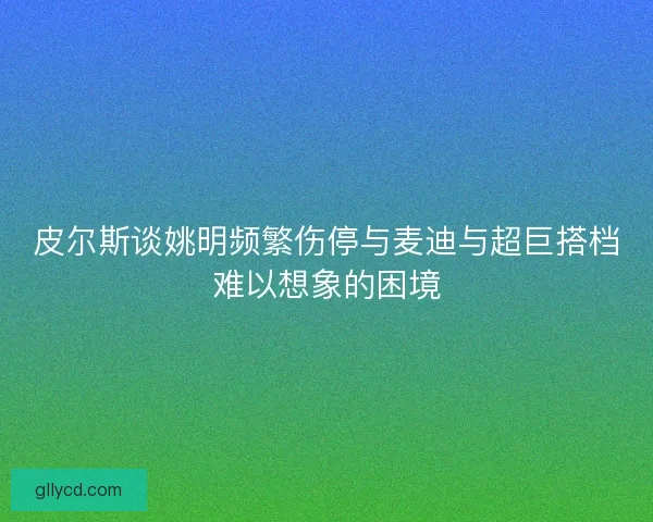 皮尔斯谈姚明频繁伤停与麦迪与超巨搭档难以想象的困境