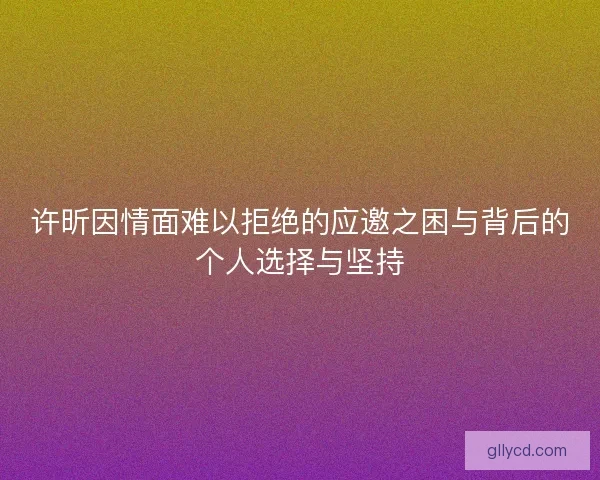许昕因情面难以拒绝的应邀之困与背后的个人选择与坚持
