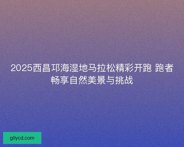 2025西昌邛海湿地马拉松精彩开跑 跑者畅享自然美景与挑战