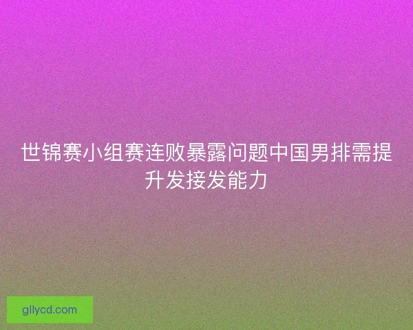 世锦赛小组赛连败暴露问题中国男排需提升发接发能力
