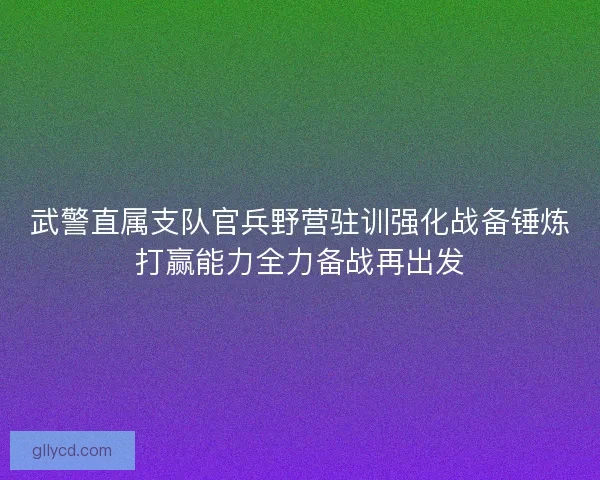 武警直属支队官兵野营驻训强化战备锤炼打赢能力全力备战再出发