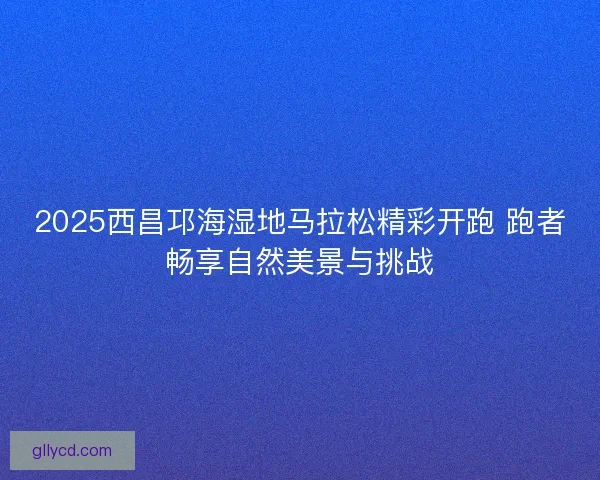 2025西昌邛海湿地马拉松精彩开跑 跑者畅享自然美景与挑战
