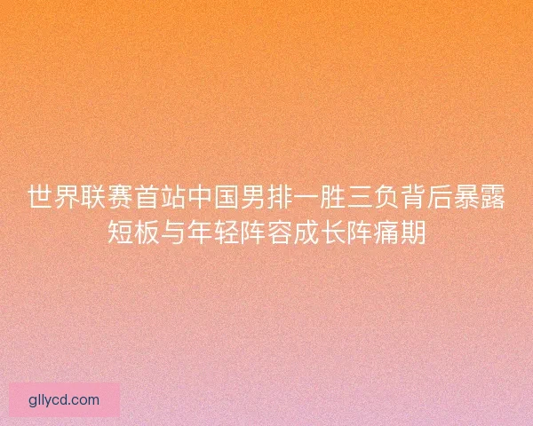 世界联赛首站中国男排一胜三负背后暴露短板与年轻阵容成长阵痛期