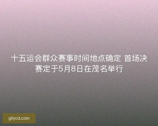 十五运会群众赛事时间地点确定 首场决赛定于5月8日在茂名举行
