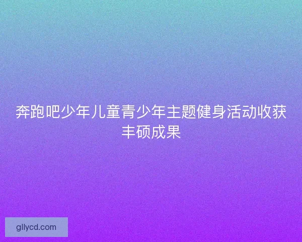 奔跑吧少年儿童青少年主题健身活动收获丰硕成果